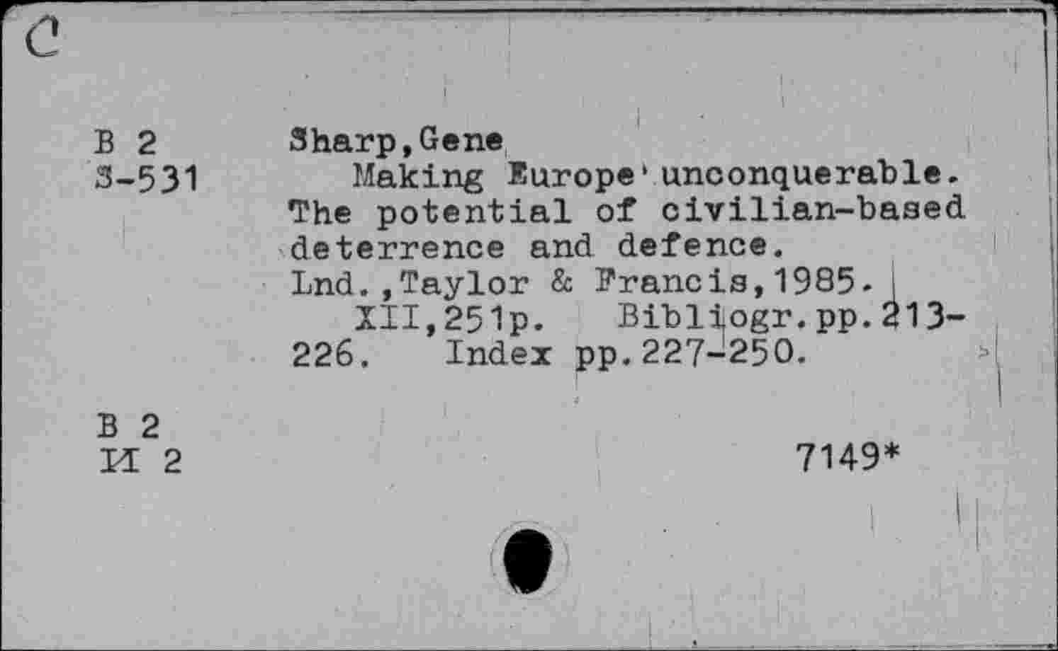 ﻿(2
B 2 3-531	Sharp,Gene Making Europe*unconquerable. The potential of civilian-baaed deterrence and defence. Lnd.,Taylor & Francis,1985-I III,251p. Bibliogr.pp.213-226. Index pp.227-250.
B 2 II 2	7149* | I I •